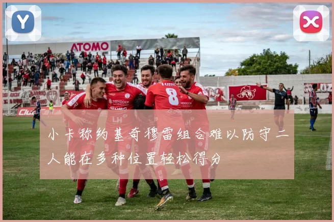 小卡称约基奇穆雷组合难以防守二人能在多种位置轻松得分