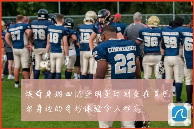 埃奇库姆回忆全明星时刻坐在贾巴尔身边的奇妙体验令人难忘