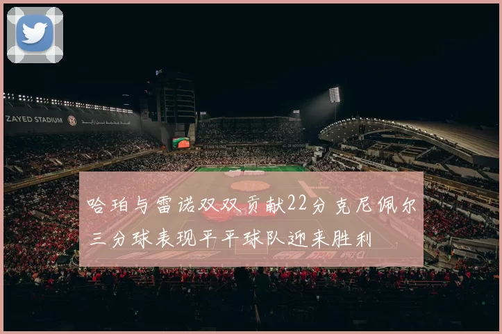 哈珀与雷诺双双贡献22分克尼佩尔三分球表现平平球队迎来胜利