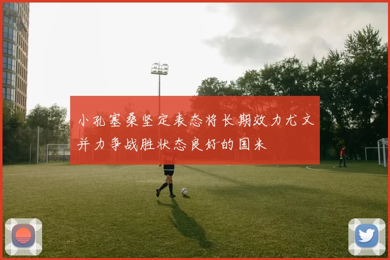 小孔塞桑坚定表态将长期效力尤文并力争战胜状态良好的国米