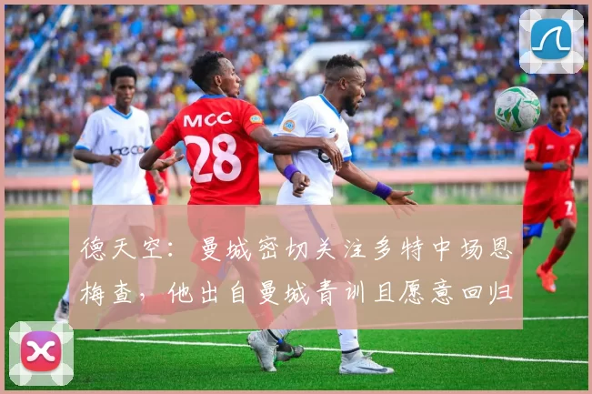 德天空：曼城密切关注多特中场恩梅查，他出自曼城青训且愿意回归