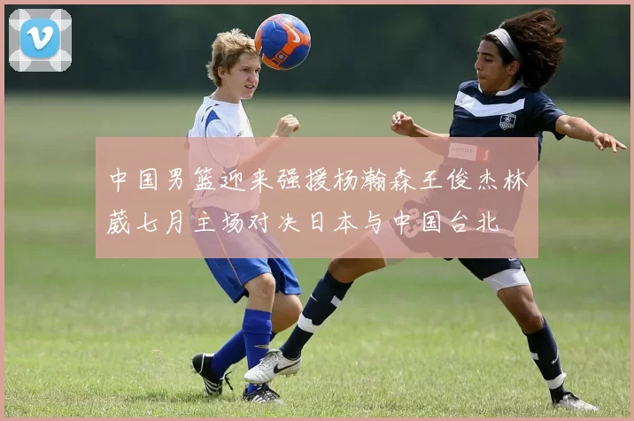 中国男篮迎来强援杨瀚森王俊杰林葳七月主场对决日本与中国台北