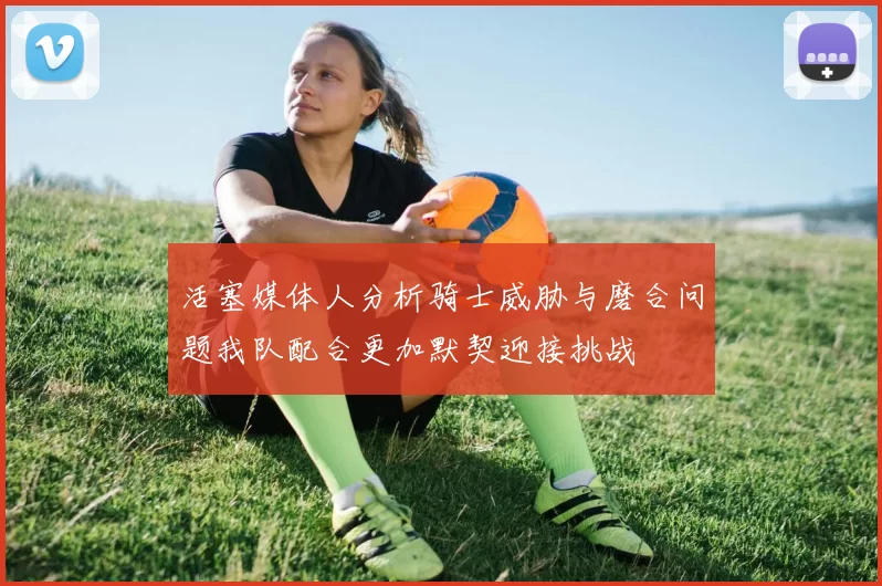 活塞媒体人分析骑士威胁与磨合问题我队配合更加默契迎接挑战
