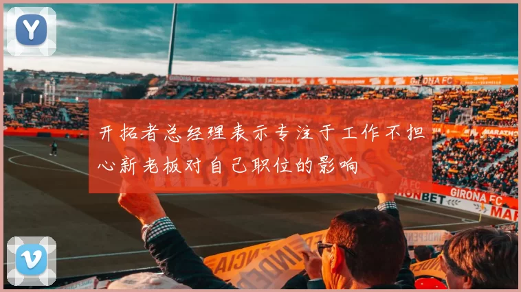 开拓者总经理表示专注于工作不担心新老板对自己职位的影响