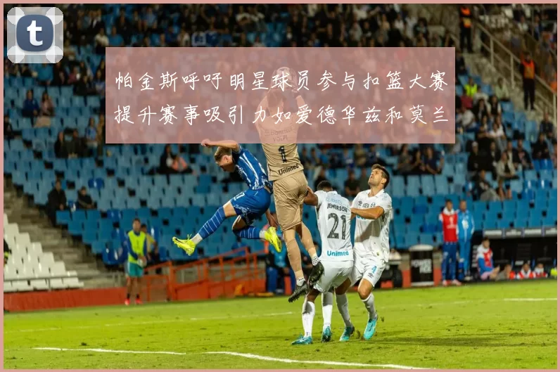 帕金斯呼吁明星球员参与扣篮大赛提升赛事吸引力如爱德华兹和莫兰特等人