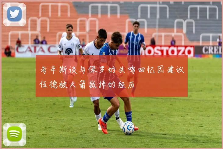 考辛斯谈与保罗的共鸣回忆因建议伍德被火箭裁掉的经历