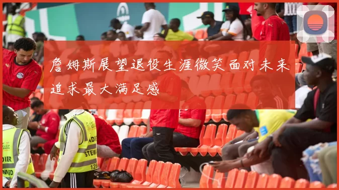 詹姆斯展望退役生涯微笑面对未来追求最大满足感