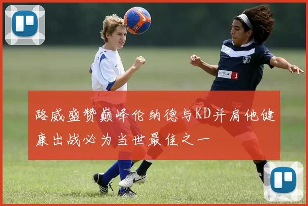 路威盛赞巅峰伦纳德与KD并肩他健康出战必为当世最佳之一