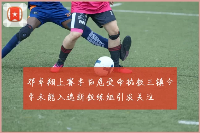 邓卓翔上赛季临危受命执教三镇今季未能入选新教练组引发关注