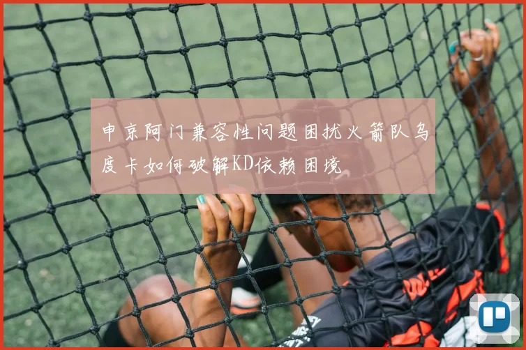 申京阿门兼容性问题困扰火箭队乌度卡如何破解KD依赖困境