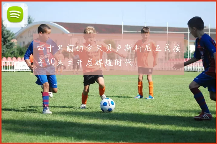 四十年前的今天贝卢斯科尼正式接手AC米兰开启辉煌时代