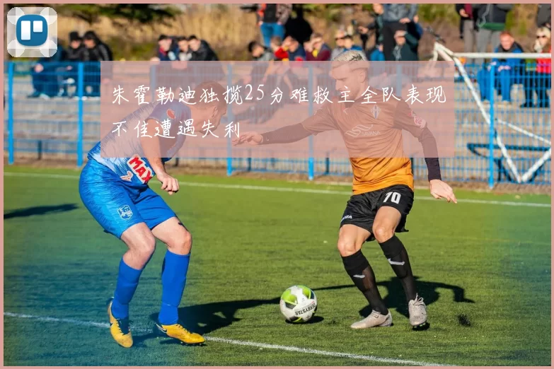 朱霍勒迪独揽25分难救主全队表现不佳遭遇失利