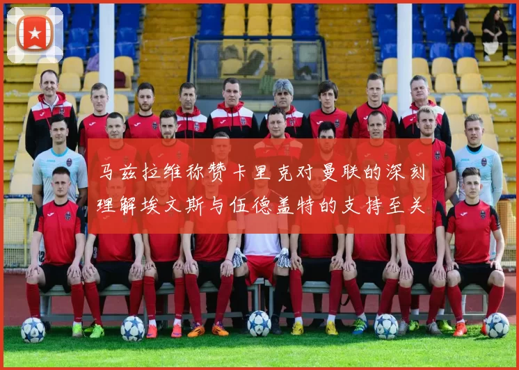 马兹拉维称赞卡里克对曼联的深刻理解埃文斯与伍德盖特的支持至关重要