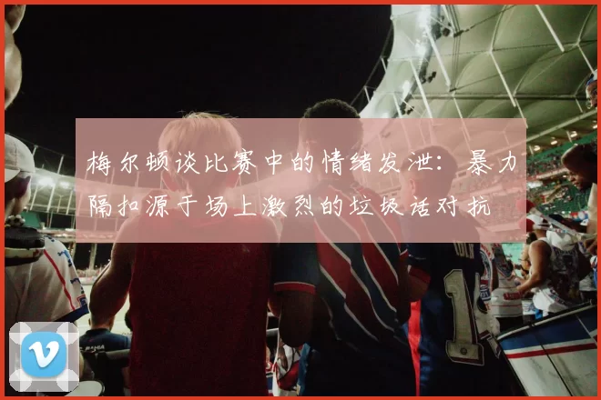 梅尔顿谈比赛中的情绪发泄：暴力隔扣源于场上激烈的垃圾话对抗