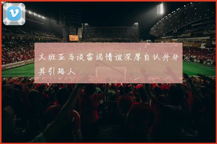 文班亚马谈雷诺情谊深厚自认并非其引路人