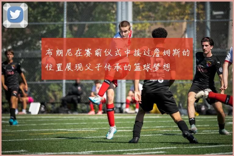 布朗尼在赛前仪式中接过詹姆斯的位置展现父子传承的篮球梦想