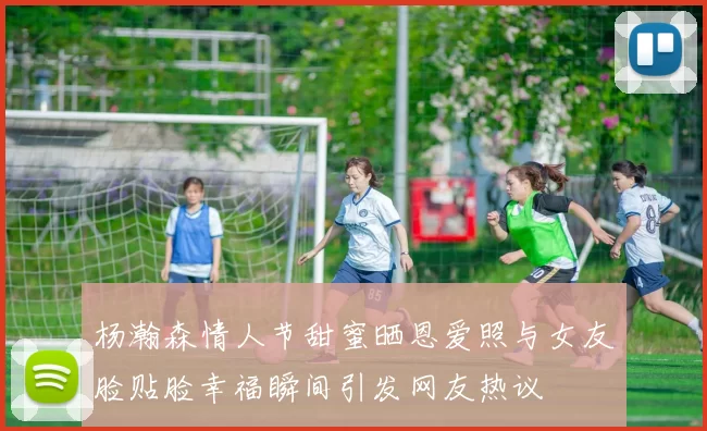 杨瀚森情人节甜蜜晒恩爱照与女友脸贴脸幸福瞬间引发网友热议
