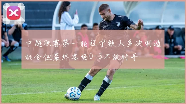 中超联赛第一轮辽宁铁人多次制造机会但最终客场0-3不敌对手