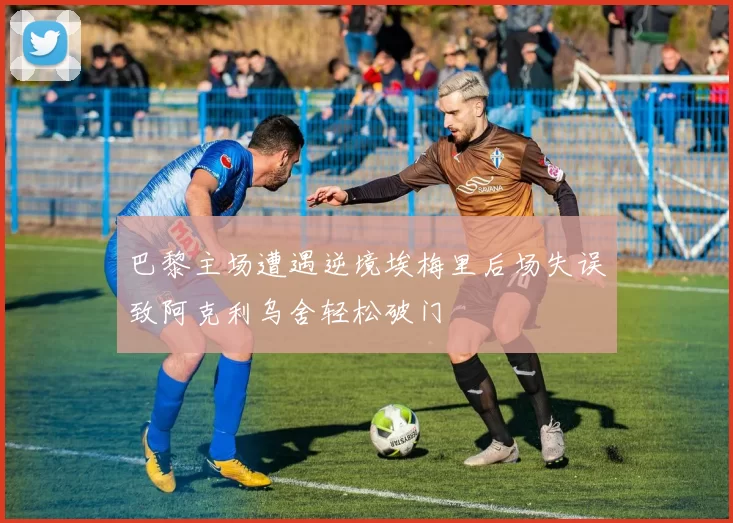 巴黎主场遭遇逆境埃梅里后场失误致阿克利乌舍轻松破门