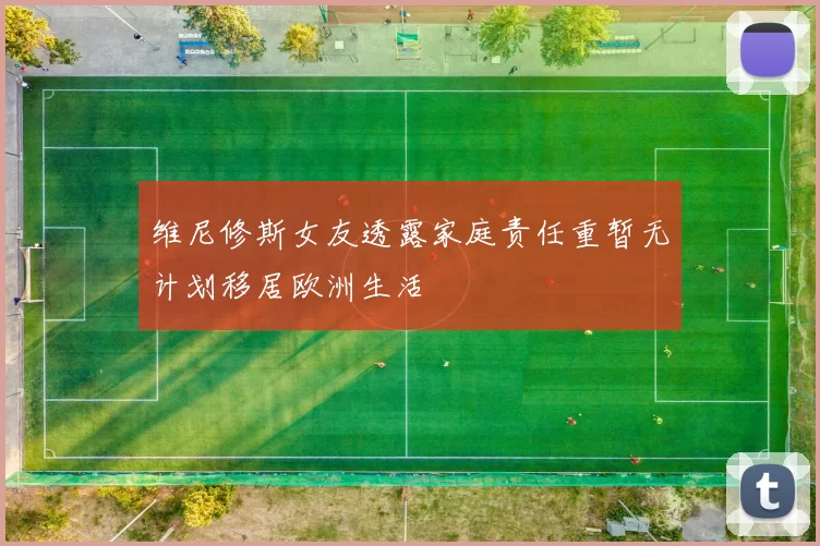 维尼修斯女友透露家庭责任重暂无计划移居欧洲生活